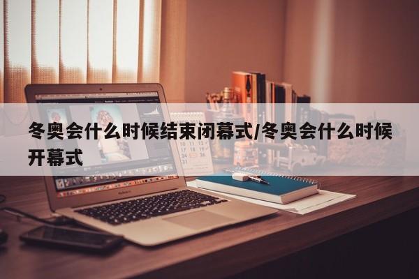 冬奥会什么时候结束闭幕式/冬奥会什么时候开幕式