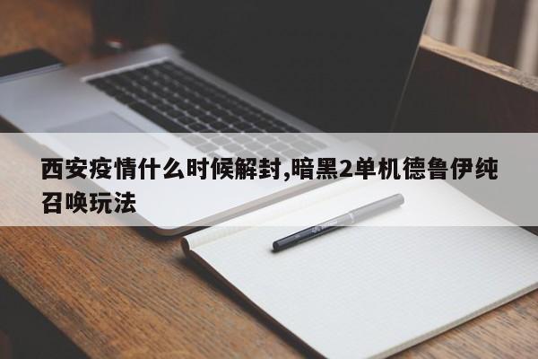 西安疫情什么时候解封,暗黑2单机德鲁伊纯召唤玩法