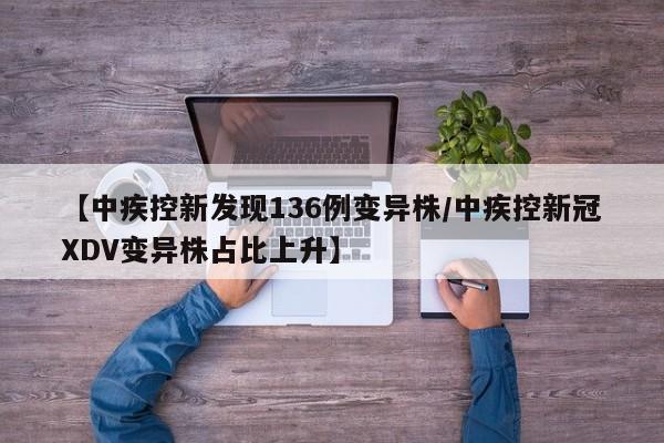 【中疾控新发现136例变异株/中疾控新冠XDV变异株占比上升】
