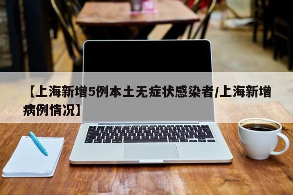 【上海新增5例本土无症状感染者/上海新增病例情况】